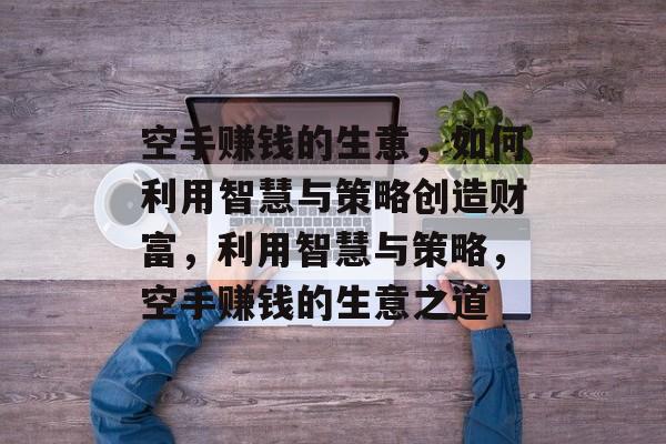 空手赚钱的生意,如何利用智慧与策略创造财富,利用智慧与策略,空手赚钱的生意之道 空手赚钱的生意,如何利用智慧与策略创造财富,利用智慧与策略,空手赚钱的生意之道