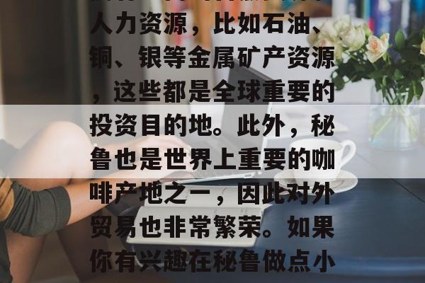 秘鲁有什么可以赚钱的方法? 秘鲁这个国家拥有丰富的自然资源和人力资源,比如石油、铜、银等金属矿产资源,这些都是全球重要的投资目的地。此外,秘鲁也是世界上重要的咖啡产地之一,因此对外贸易也非常繁荣。如果你有兴趣在秘鲁做点小生意,以下是一些可行的建议。,秘鲁做生意盈利的秘诀 秘鲁有什么可以赚钱的方法? 秘鲁这个国家拥有丰富的自然资源和人力资源,比如石油、铜、银等金属矿产资源,这些都是全球重要的投资目的地。此外,秘鲁也是世界上重要的咖啡产地之一,因此对外贸易也非常繁荣。如果你有兴趣在秘鲁做点小生意,以下是一些可行的建议。,秘鲁做生意盈利的秘诀