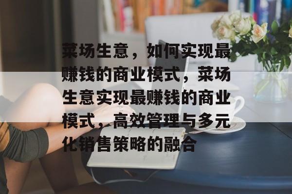 菜场生意,如何实现最赚钱的商业模式,菜场生意实现最赚钱的商业模式,高效管理与多元化销售策略的融合 菜场生意,如何实现最赚钱的商业模式,菜场生意实现最赚钱的商业模式,高效管理与多元化销售策略的融合