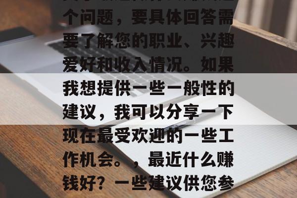 关于最近做什么赚钱这个问题,要具体回答需要了解您的职业、兴趣爱好和收入情况。如果我想提供一些一般性的建议,我可以分享一下现在最受欢迎的一些工作机会。,最近什么赚钱好?一些建议供您参考 关于最近做什么赚钱这个问题,要具体回答需要了解您的职业、兴趣爱好和收入情况。如果我想提供一些一般性的建议,我可以分享一下现在最受欢迎的一些工作机会。,最近什么赚钱好?一些建议供您参考