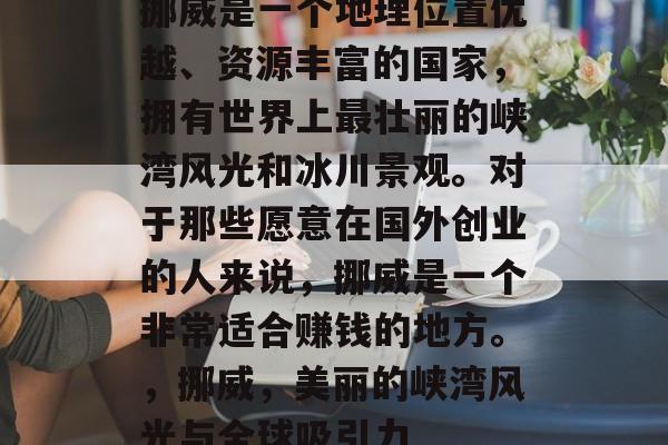 挪威是一个地理位置优越、资源丰富的国家,拥有世界上最壮丽的峡湾风光和冰川景观。对于那些愿意在国外创业的人来说,挪威是一个非常适合赚钱的地方。,挪威,美丽的峡湾风光与全球吸引力 挪威是一个地理位置优越、资源丰富的国家,拥有世界上最壮丽的峡湾风光和冰川景观。对于那些愿意在国外创业的人来说,挪威是一个非常适合赚钱的地方。,挪威,美丽的峡湾风光与全球吸引力