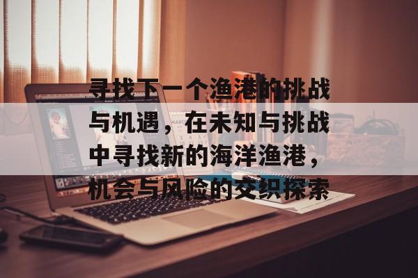 寻找下一个渔港的挑战与机遇,在未知与挑战中寻找新的海洋渔港,机会与风险的交织探索 寻找下一个渔港的挑战与机遇,在未知与挑战中寻找新的海洋渔港,机会与风险的交织探索