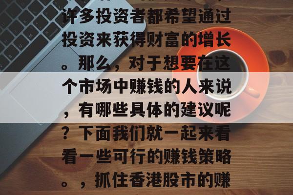 香港股市是一个极具活力和潜力的投资市场,许多投资者都希望通过投资来获得财富的增长。那么,对于想要在这个市场中赚钱的人来说,有哪些具体的建议呢?下面我们就一起来看看一些可行的赚钱策略。,抓住香港股市的赚钱机会,实用的投资策略分享 香港股市是一个极具活力和潜力的投资市场,许多投资者都希望通过投资来获得财富的增长。那么,对于想要在这个市场中赚钱的人来说,有哪些具体的建议呢?下面我们就一起来看看一些可行的赚钱策略。,抓住香港股市的赚钱机会,实用的投资策略分享