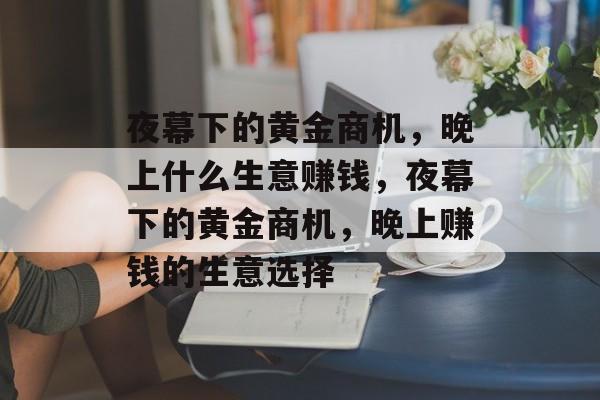 夜幕下的黄金商机,晚上什么生意赚钱,夜幕下的黄金商机,晚上赚钱的生意选择 夜幕下的黄金商机,晚上什么生意赚钱,夜幕下的黄金商机,晚上赚钱的生意选择