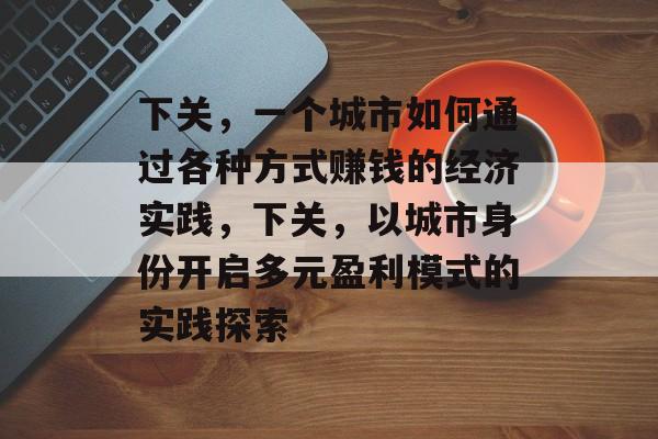 下关,一个城市如何通过各种方式赚钱的经济实践,下关,以城市身份开启多元盈利模式的实践探索 下关,一个城市如何通过各种方式赚钱的经济实践,下关,以城市身份开启多元盈利模式的实践探索
