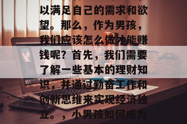 男孩如何赚取财富？在这个社会中，许多人都渴望拥有足够的金钱，以满足自己的需求和欲望。那么，作为男孩，我们应该怎么做才能赚钱呢？首先，我们需要了解一些基本的理财知识，并通过勤奋工作和创新思维来实现经济独立。，小男孩如何成为富翁，掌握理财技巧，努力工作与创新思维并存