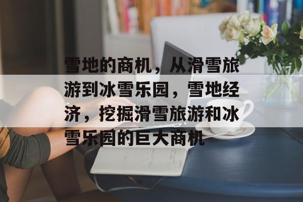 雪地的商机,从滑雪旅游到冰雪乐园,雪地经济,挖掘滑雪旅游和冰雪乐园的巨大商机 雪地的商机,从滑雪旅游到冰雪乐园,雪地经济,挖掘滑雪旅游和冰雪乐园的巨大商机