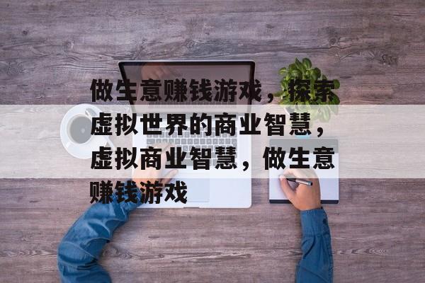 做生意赚钱游戏,探索虚拟世界的商业智慧,虚拟商业智慧,做生意赚钱游戏 做生意赚钱游戏,探索虚拟世界的商业智慧,虚拟商业智慧,做生意赚钱游戏