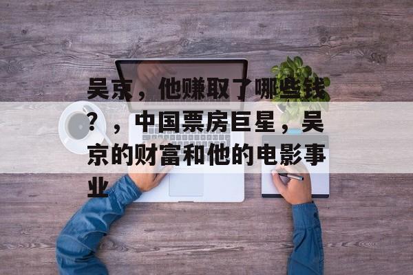 吴京,他赚取了哪些钱?,中国票房巨星,吴京的财富和他的电影事业 吴京,他赚取了哪些钱?,中国票房巨星,吴京的财富和他的电影事业