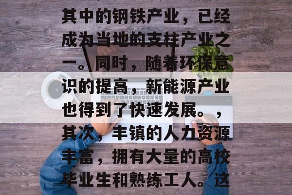 丰镇如何实现财富增长与职业发展,丰镇,一个经济发达、社会和谐的富裕城市,随着中国经济的持续增长和城市化进程的加速,越来越多的人选择在丰镇寻求事业的发展。这个位于河北省中部的小城,以其丰富的资源、优越的地理位置以及优秀的教育环境吸引了众多的求职者。,首先,丰镇的经济发展状况良好,其制造业、旅游业等传统产业稳步发展。尤其是其中的钢铁产业,已经成为当地的支柱产业之一。同时,随着环保意识的提高,新能源产业也得到了快速发展。,其次,丰镇的人力资源丰富,拥有大量的高校毕业生和熟练工人。这些人力资源是推动城市发展的关键因素。,最后,丰镇的城市基础设施完善,交通便利,为城市发展提供了良好的条件。政府也非常重视公共设施建设,比如学校、医院、公园等。,总的来说,丰镇凭借其丰富的资源、优美的环境以及高素质的人才,正在积极实现财富的增长与职业发展。未来,我们有理由相信,在政府的支持下,丰镇将变得更加繁荣富强。 丰镇如何实现财富增长与职业发展,丰镇,一个经济发达、社会和谐的富裕城市,随着中国经济的持续增长和城市化进程的加速,越来越多的人选择在丰镇寻求事业的发展。这个位于河北省中部的小城,以其丰富的资源、优越的地理位置以及优秀的教育环境吸引了众多的求职者。,首先,丰镇的经济发展状况良好,其制造业、旅游业等传统产业稳步发展。尤其是其中的钢铁产业,已经成为当地的支柱产业之一。同时,随着环保意识的提高,新能源产业也得到了快速发展。,其次,丰镇的人力资源丰富,拥有大量的高校毕业生和熟练工人。这些人力资源是推动城市发展的关键因素。,最后,丰镇的城市基础设施完善,交通便利,为城市发展提供了良好的条件。政府也非常重视公共设施建设,比如学校、医院、公园等。,总的来说,丰镇凭借其丰富的资源、优美的环境以及高素质的人才,正在积极实现财富的增长与职业发展。未来,我们有理由相信,在政府的支持下,丰镇将变得更加繁荣富强。
