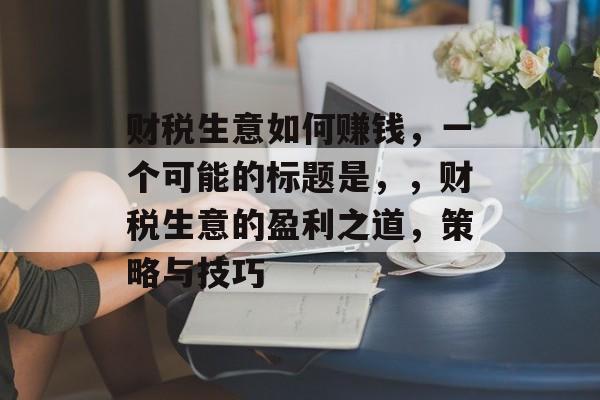 财税生意如何赚钱,一个可能的标题是,,财税生意的盈利之道,策略与技巧 财税生意如何赚钱,一个可能的标题是,,财税生意的盈利之道,策略与技巧