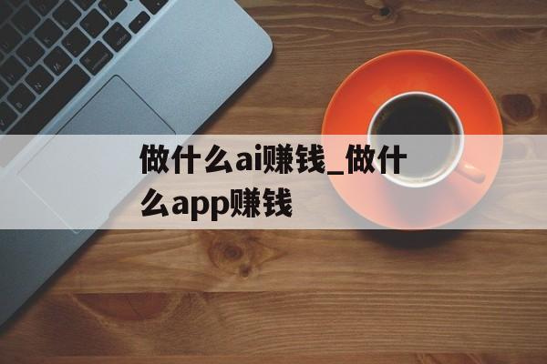 做什么ai赚钱_做什么app赚钱 做什么ai赚钱_做什么app赚钱
