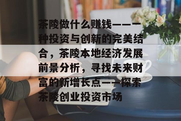 茶陵做什么赚钱——一种投资与创新的完美结合,茶陵本地经济发展前景分析,寻找未来财富的新增长点——探索茶陵创业投资市场 茶陵做什么赚钱——一种投资与创新的完美结合,茶陵本地经济发展前景分析,寻找未来财富的新增长点——探索茶陵创业投资市场