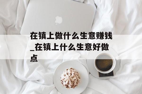 在镇上做什么生意赚钱_在镇上什么生意好做点