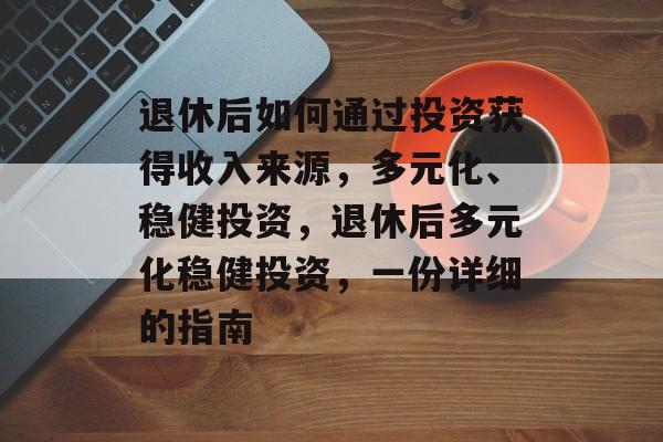 退休后如何通过投资获得收入来源,多元化、稳健投资,退休后多元化稳健投资,一份详细的指南 退休后如何通过投资获得收入来源,多元化、稳健投资,退休后多元化稳健投资,一份详细的指南