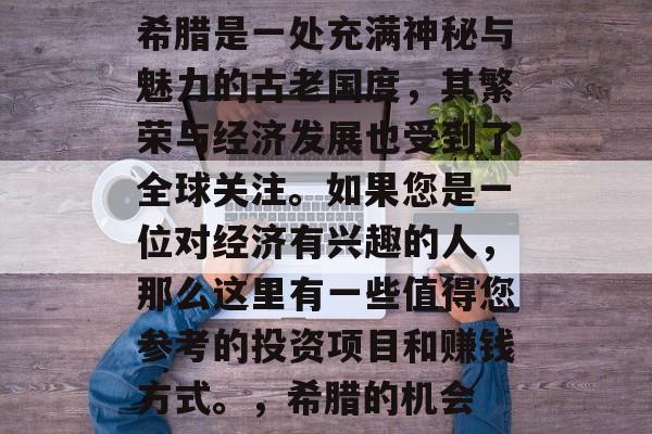 希腊是一处充满神秘与魅力的古老国度,其繁荣与经济发展也受到了全球关注。如果您是一位对经济有兴趣的人,那么这里有一些值得您参考的投资项目和赚钱方式。,希腊的机会 希腊是一处充满神秘与魅力的古老国度,其繁荣与经济发展也受到了全球关注。如果您是一位对经济有兴趣的人,那么这里有一些值得您参考的投资项目和赚钱方式。,希腊的机会