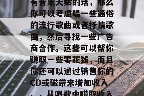 唱歌能赚钱吗?如果你有音乐天赋的话,那么你可以考虑唱一些通俗的流行歌曲或者抒情歌曲,然后寻找一些广告商合作。这些可以帮你赚取一些零花钱,而且你还可以通过销售你的CD或磁带来增加收入。,从唱歌中赚取收入的建议 唱歌能赚钱吗?如果你有音乐天赋的话,那么你可以考虑唱一些通俗的流行歌曲或者抒情歌曲,然后寻找一些广告商合作。这些可以帮你赚取一些零花钱,而且你还可以通过销售你的CD或磁带来增加收入。,从唱歌中赚取收入的建议