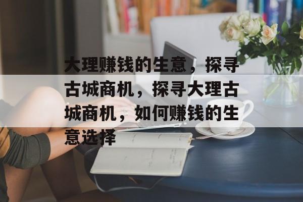 大理赚钱的生意，探寻古城商机，探寻大理古城商机，如何赚钱的生意选择