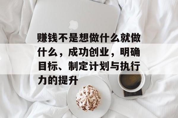 赚钱不是想做什么就做什么,成功创业,明确目标、制定计划与执行力的提升 赚钱不是想做什么就做什么,成功创业,明确目标、制定计划与执行力的提升
