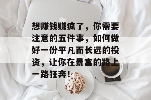 想赚钱赚疯了,你需要注意的五件事,如何做好一份平凡而长远的投资,让你在暴富的路上一路狂奔! 想赚钱赚疯了,你需要注意的五件事,如何做好一份平凡而长远的投资,让你在暴富的路上一路狂奔!