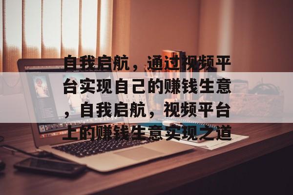 自我启航,通过视频平台实现自己的赚钱生意,自我启航,视频平台上的赚钱生意实现之道 自我启航,通过视频平台实现自己的赚钱生意,自我启航,视频平台上的赚钱生意实现之道