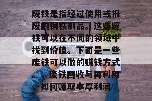 废铁是指经过使用或报废的钢铁制品。这些废铁可以在不同的领域中找到价值。下面是一些废铁可以做的赚钱方式。,废铁回收与再利用,如何赚取丰厚利润 废铁是指经过使用或报废的钢铁制品。这些废铁可以在不同的领域中找到价值。下面是一些废铁可以做的赚钱方式。,废铁回收与再利用,如何赚取丰厚利润