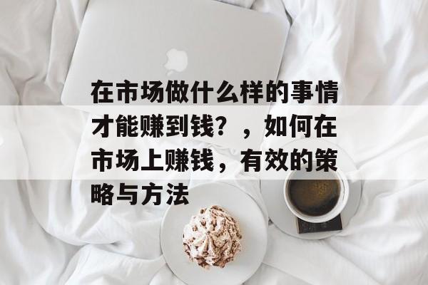 在市场做什么样的事情才能赚到钱?,如何在市场上赚钱,有效的策略与方法 在市场做什么样的事情才能赚到钱?,如何在市场上赚钱,有效的策略与方法