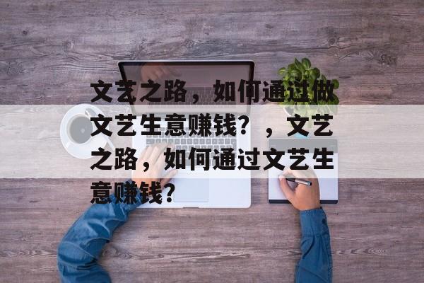 文艺之路,如何通过做文艺生意赚钱?,文艺之路,如何通过文艺生意赚钱? 文艺之路,如何通过做文艺生意赚钱?,文艺之路,如何通过文艺生意赚钱?