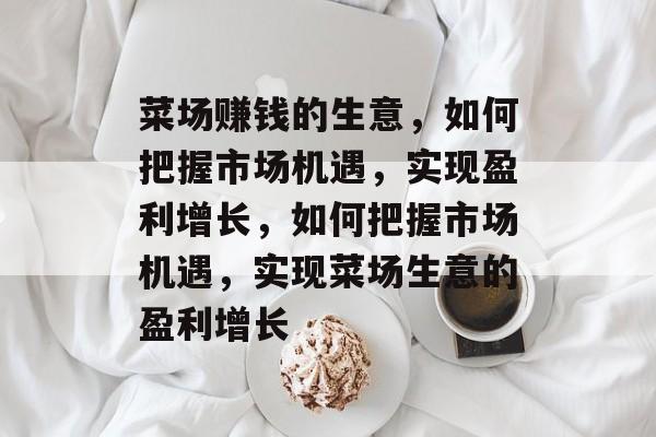 菜场赚钱的生意，如何把握市场机遇，实现盈利增长，如何把握市场机遇，实现菜场生意的盈利增长