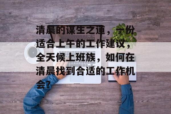 清晨的谋生之道,一份适合上午的工作建议,全天候上班族,如何在清晨找到合适的工作机会? 清晨的谋生之道,一份适合上午的工作建议,全天候上班族,如何在清晨找到合适的工作机会?
