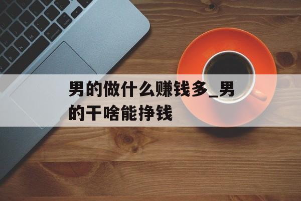 男的做什么赚钱多_男的干啥能挣钱 男的做什么赚钱多_男的干啥能挣钱