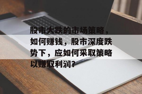 股市大跌的市场策略,如何赚钱,股市深度跌势下,应如何采取策略以赚取利润? 股市大跌的市场策略,如何赚钱,股市深度跌势下,应如何采取策略以赚取利润?