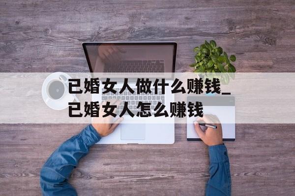 已婚女人做什么赚钱_已婚女人怎么赚钱 已婚女人做什么赚钱_已婚女人怎么赚钱