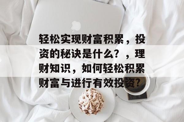 轻松实现财富积累,投资的秘诀是什么?,理财知识,如何轻松积累财富与进行有效投资? 轻松实现财富积累,投资的秘诀是什么?,理财知识,如何轻松积累财富与进行有效投资?