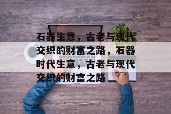 石器生意,古老与现代交织的财富之路,石器时代生意,古老与现代交织的财富之路 石器生意,古老与现代交织的财富之路,石器时代生意,古老与现代交织的财富之路