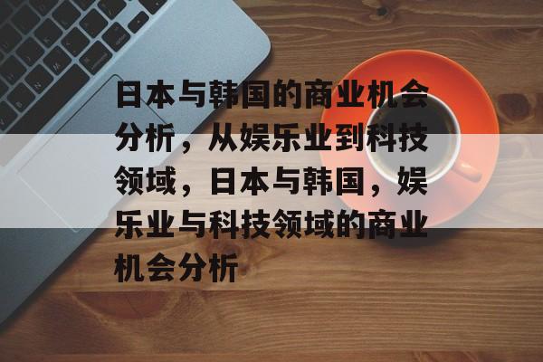 日本与韩国的商业机会分析,从娱乐业到科技领域,日本与韩国,娱乐业与科技领域的商业机会分析 日本与韩国的商业机会分析,从娱乐业到科技领域,日本与韩国,娱乐业与科技领域的商业机会分析