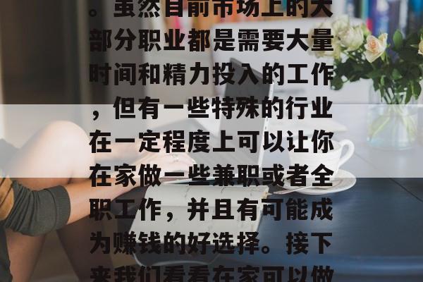 在家创业能够给孕妇提供稳定的收入,可以帮助她们平衡工作与生活。虽然目前市场上的大部分职业都是需要大量时间和精力投入的工作,但有一些特殊的行业在一定程度上可以让你在家做一些兼职或者全职工作,并且有可能成为赚钱的好选择。接下来我们看看在家可以做些什么赚钱。,在家创业,全职或兼职的赚钱好选择 在家创业能够给孕妇提供稳定的收入,可以帮助她们平衡工作与生活。虽然目前市场上的大部分职业都是需要大量时间和精力投入的工作,但有一些特殊的行业在一定程度上可以让你在家做一些兼职或者全职工作,并且有可能成为赚钱的好选择。接下来我们看看在家可以做些什么赚钱。,在家创业,全职或兼职的赚钱好选择