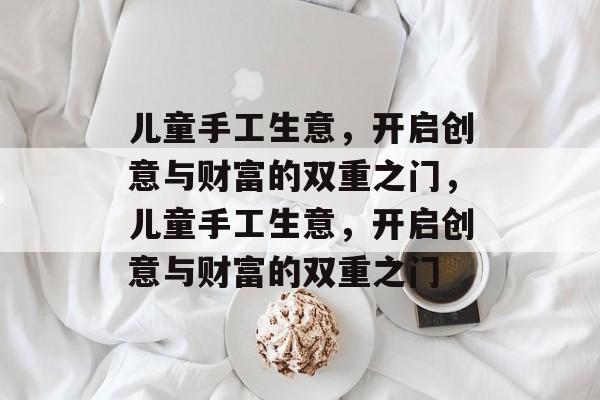 儿童手工生意，开启创意与财富的双重之门，儿童手工生意，开启创意与财富的双重之门
