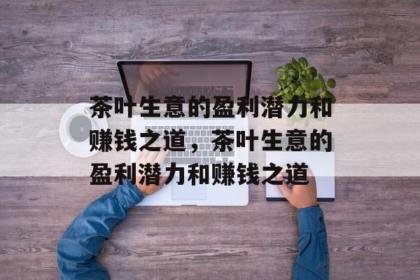 茶叶生意的盈利潜力和赚钱之道，茶叶生意的盈利潜力和赚钱之道