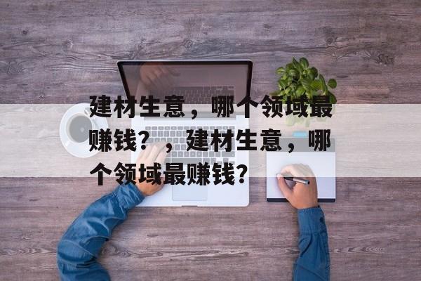 建材生意,哪个领域最赚钱?,建材生意,哪个领域最赚钱? 建材生意,哪个领域最赚钱?,建材生意,哪个领域最赚钱?