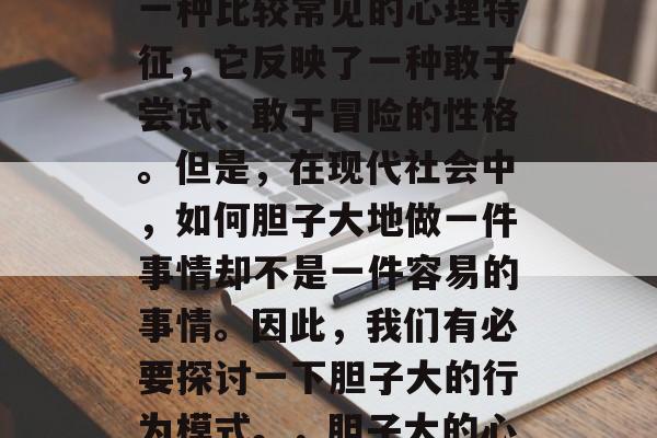 胆子大在现代社会中是一种比较常见的心理特征,它反映了一种敢于尝试、敢于冒险的性格。但是,在现代社会中,如何胆子大地做一件事情却不是一件容易的事情。因此,我们有必要探讨一下胆子大的行为模式。,胆子大的心理特征与实践策略 胆子大在现代社会中是一种比较常见的心理特征,它反映了一种敢于尝试、敢于冒险的性格。但是,在现代社会中,如何胆子大地做一件事情却不是一件容易的事情。因此,我们有必要探讨一下胆子大的行为模式。,胆子大的心理特征与实践策略