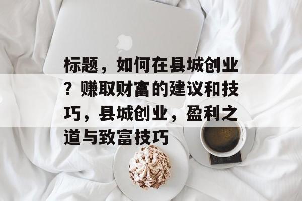 标题,如何在县城创业?赚取财富的建议和技巧,县城创业,盈利之道与致富技巧 标题,如何在县城创业?赚取财富的建议和技巧,县城创业,盈利之道与致富技巧