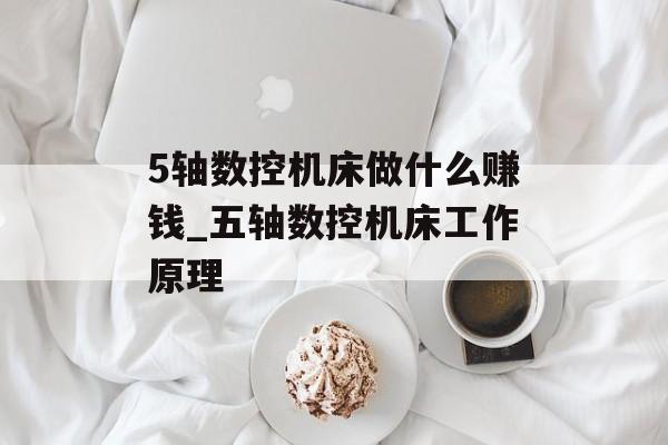 5轴数控机床做什么赚钱_五轴数控机床工作原理
