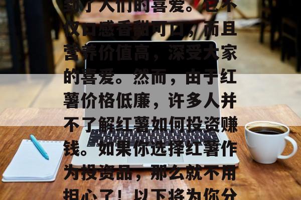 红薯赚钱的商机，红薯，作为一种营养丰富的蔬菜，在全球范围内受到了人们的喜爱。它不仅口感香甜可口，而且营养价值高，深受大家的喜爱。然而，由于红薯价格低廉，许多人并不了解红薯如何投资赚钱。如果你选择红薯作为投资品，那么就不用担心了！以下将为你分享几个红薯可以投资的创业点子。，红薯的投资商机——创业指南