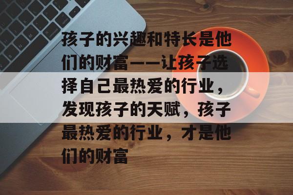 孩子的兴趣和特长是他们的财富——让孩子选择自己最热爱的行业,发现孩子的天赋,孩子最热爱的行业,才是他们的财富 孩子的兴趣和特长是他们的财富——让孩子选择自己最热爱的行业,发现孩子的天赋,孩子最热爱的行业,才是他们的财富