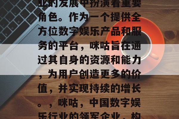 咪咕在中国数字娱乐行业的发展中扮演着重要角色。作为一个提供全方位数字娱乐产品和服务的平台,咪咕旨在通过其自身的资源和能力,为用户创造更多的价值,并实现持续的增长。,咪咕,中国数字娱乐行业的领军企业,构建全面服务模型 咪咕在中国数字娱乐行业的发展中扮演着重要角色。作为一个提供全方位数字娱乐产品和服务的平台,咪咕旨在通过其自身的资源和能力,为用户创造更多的价值,并实现持续的增长。,咪咕,中国数字娱乐行业的领军企业,构建全面服务模型