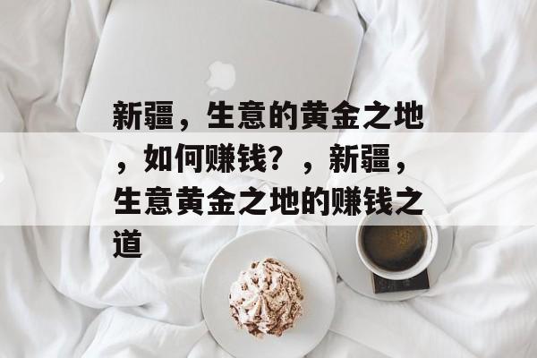 新疆，生意的黄金之地，如何赚钱？，新疆，生意黄金之地的赚钱之道