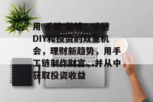 用 手链 做钱,手链DIY和投资的双重机会,理财新趋势,用手工链制作财富,并从中获取投资收益 用 手链 做钱,手链DIY和投资的双重机会,理财新趋势,用手工链制作财富,并从中获取投资收益