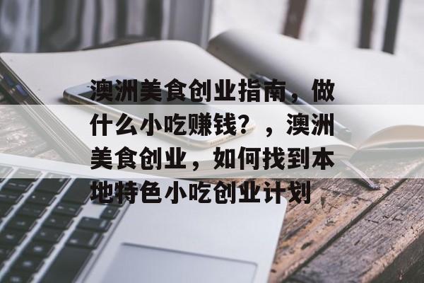 澳洲美食创业指南,做什么小吃赚钱?,澳洲美食创业,如何找到本地特色小吃创业计划 澳洲美食创业指南,做什么小吃赚钱?,澳洲美食创业,如何找到本地特色小吃创业计划
