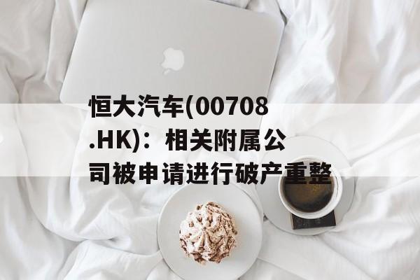 恒大汽车(00708.HK):相关附属公司被申请进行破产重整 恒大汽车(00708.HK):相关附属公司被申请进行破产重整